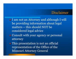 Disclaimer
I am not an Attorney and although I will
be providing information about legal
matters – this should NOT be
considered legal advice
Consult with your agency or personal
attorney
This presentation is not an official
representation of the Office of the
Missouri Attorney General
 