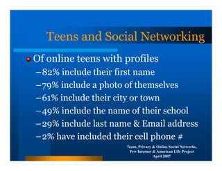 Teens and Social Networking
Of online teens with profiles
–82% include their first name
–79% include a photo of themselves
–61% include their city or town
–49% include the name of their school
–29% include last name & Email address
–2% have included their cell phone #
                     Teens, Privacy & Online Social Networks,
                      Pew Internet & American Life Project
                                    April 2007
 