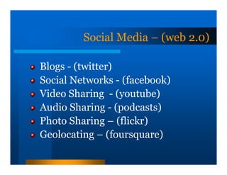 Social Media – (web 2.0)

Blogs - (twitter)
Social Networks - (facebook)
Video Sharing - (youtube)
Audio Sharing - (podcasts)
Photo Sharing – (flickr)
Geolocating – (foursquare)
 