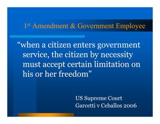 1st Amendment & Government Employee

“when a citizen enters government
 service, the citizen by necessity
 must accept certain limitation on
 his or her freedom”

                US Supreme Court
                Garcetti v Ceballos 2006
 