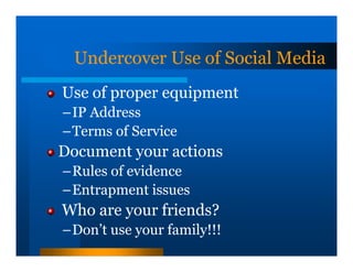 Undercover Use of Social Media
Use of proper equipment
–IP Address
–Terms of Service
Document your actions
–Rules of evidence
–Entrapment issues
Who are your friends?
–Don’t use your family!!!
 