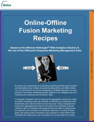 Online-Offline
          Fusion Marketing
              Recipes
  Based on the Affinium NetInsightTM Web Analytics Solution 
the rest of the Affinium® Enterprise Marketing Management Suite




                                                                                         Part 1: Online-Offline Fusion Metrics
                    Online                                    Offline




     No doubt, your organization is conducting marketing activities and customer
     communications over multiple channels including online and offline media.
     Yet, it is one thing for you to buy advertising on multiple channels; it is quite
     another to fuse those marketing activities together in an intelligent way so to
     maximize your response and conversion rates.

     To the least, marketers want to measure the aggregated results from online
     and offline marketing across all channels so that they can understand what
     investments work well and which can be 
