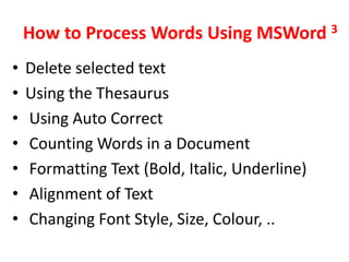 How to Process Words Using MSWord 3
•   Delete selected text
•   Using the Thesaurus
•   Using Auto Correct
•   Counting Words in a Document
•   Formatting Text (Bold, Italic, Underline)
•   Alignment of Text
•   Changing Font Style, Size, Colour, ..
 