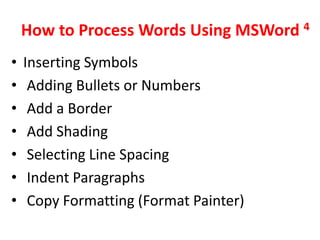 How to Process Words Using MSWord 4
•   Inserting Symbols
•    Adding Bullets or Numbers
•    Add a Border
•    Add Shading
•    Selecting Line Spacing
•    Indent Paragraphs
•    Copy Formatting (Format Painter)
 