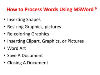 How to Process Words Using MSWord 6
•   Inserting Shapes
•   Resizing Graphics, pictures
•   Re-coloring Graphics
•   Inserting Clipart, Graphics, or Pictures
•   Word Art
•   Save A Document
•   Closing A Document
 