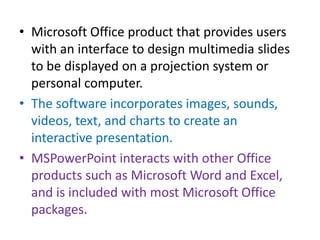 • Microsoft Office product that provides users
  with an interface to design multimedia slides
  to be displayed on a projection system or
  personal computer.
• The software incorporates images, sounds,
  videos, text, and charts to create an
  interactive presentation.
• MSPowerPoint interacts with other Office
  products such as Microsoft Word and Excel,
  and is included with most Microsoft Office
  packages.
 