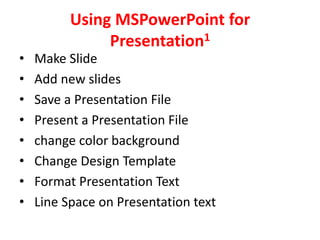 Using MSPowerPoint for
               Presentation1
•   Make Slide
•   Add new slides
•   Save a Presentation File
•   Present a Presentation File
•   change color background
•   Change Design Template
•   Format Presentation Text
•   Line Space on Presentation text
 
