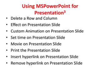 Using MSPowerPoint for
              Presentation3
•   Delete a Row and Column
•   Effect on Presentation Slide
•   Custom Animation on Presentation Slide
•   Set time on Presentation Slide
•   Movie on Presentation Slide
•   Print the Presentation Slide
•   Insert hyperlink on Presentation Slide
•   Remove hyperlink on Presentation Slide
 