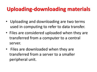 Uploading-downloading materials

• Uploading and downloading are two terms
  used in computing to refer to data transfer.
• Files are considered uploaded when they are
  transferred from a computer to a central
  server.
• Files are downloaded when they are
  transferred from a server to a smaller
  peripheral unit.
 
