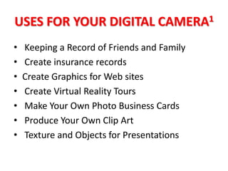 USES FOR YOUR DIGITAL CAMERA1
•   Keeping a Record of Friends and Family
•   Create insurance records
•   Create Graphics for Web sites
•   Create Virtual Reality Tours
•   Make Your Own Photo Business Cards
•   Produce Your Own Clip Art
•   Texture and Objects for Presentations
 