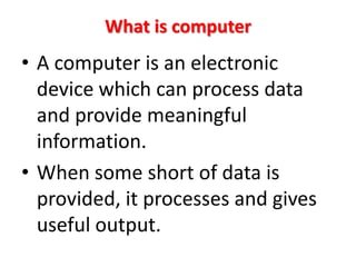 What is computer
• A computer is an electronic
  device which can process data
  and provide meaningful
  information.
• When some short of data is
  provided, it processes and gives
  useful output.
 