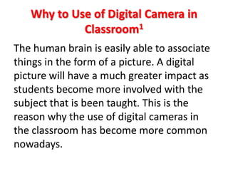 Why to Use of Digital Camera in
            Classroom1
The human brain is easily able to associate
things in the form of a picture. A digital
picture will have a much greater impact as
students become more involved with the
subject that is been taught. This is the
reason why the use of digital cameras in
the classroom has become more common
nowadays.
 