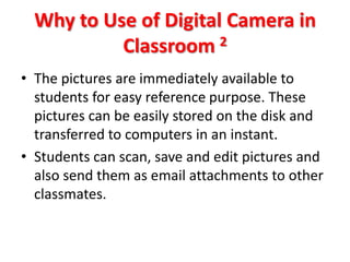 Why to Use of Digital Camera in
           Classroom 2
• The pictures are immediately available to
  students for easy reference purpose. These
  pictures can be easily stored on the disk and
  transferred to computers in an instant.
• Students can scan, save and edit pictures and
  also send them as email attachments to other
  classmates.
 