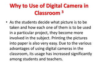 Why to Use of Digital Camera in
           Classroom 3
• As the students decide what picture is to be
  taken and how each one of them is to be used
  in a particular project, they become more
  involved in the subject. Printing the pictures
  into paper is also very easy. Due to the various
  advantages of using digital cameras in the
  classroom, its usage has increased significantly
  among students and teachers.
 