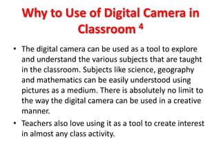 Why to Use of Digital Camera in
           Classroom 4
• The digital camera can be used as a tool to explore
  and understand the various subjects that are taught
  in the classroom. Subjects like science, geography
  and mathematics can be easily understood using
  pictures as a medium. There is absolutely no limit to
  the way the digital camera can be used in a creative
  manner.
• Teachers also love using it as a tool to create interest
  in almost any class activity.
 