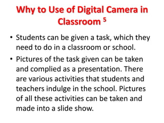 Why to Use of Digital Camera in
          Classroom 5
• Students can be given a task, which they
  need to do in a classroom or school.
• Pictures of the task given can be taken
  and complied as a presentation. There
  are various activities that students and
  teachers indulge in the school. Pictures
  of all these activities can be taken and
  made into a slide show.
 