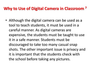 Why to Use of Digital Camera in Classroom 7

• Although the digital camera can be used as a
  tool to teach students, it must be used in a
  careful manner. As digital cameras are
  expensive, the students must be taught to use
  it in a safe manner. Students must be
  discouraged to take too many casual snap
  shots. The other important issue is privacy and
  it is important that the students check with
  the school before taking any pictures.
 