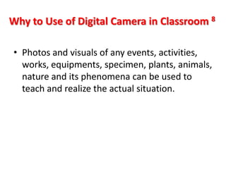 Why to Use of Digital Camera in Classroom 8

• Photos and visuals of any events, activities,
  works, equipments, specimen, plants, animals,
  nature and its phenomena can be used to
  teach and realize the actual situation.
 