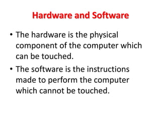 Hardware and Software
• The hardware is the physical
  component of the computer which
  can be touched.
• The software is the instructions
  made to perform the computer
  which cannot be touched.
 