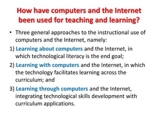 How have computers and the Internet
  been used for teaching and learning?
• Three general approaches to the instructional use of
   computers and the Internet, namely:
1) Learning about computers and the Internet, in
   which technological literacy is the end goal;
2) Learning with computers and the Internet, in which
   the technology facilitates learning across the
   curriculum; and
3) Learning through computers and the Internet,
   integrating technological skills development with
   curriculum applications.
 