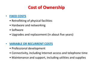 Cost of Ownership
• FIXED COSTS
  • Retrofitting of physical facilities
  • Hardware and networking
  • Software
  • Upgrades and replacement (in about five years)

• VARIABLE OR RECURRENT COSTS
  • Professional development
  • Connectivity, including Internet access and telephone time
  • Maintenance and support, including utilities and supplies
 