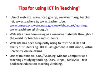 Tips for using ICT in Teaching1
• Use of web site: www.nced.gov.np, www.iearn.org, teacher
  net, www.teachers tv, www.teacher tube,
  www.unesco.org,www.nasa.gov,www.bbc.co.uk/learning,
  www.teachingenglish.org.uk
• Web sites have been using as a resource materials throughout
  the world for teachers and students.
• Web site has been frequently using to test the skills and
  ability of students eg. TOEFL, assignment in ODL mode, virtual
  university, online exams
• Use of multimedia: CDS / VCDS eg. Middas Computer as a
  teaching / studying tools eg. OLPC- Nepal, Malaysia – text
  book free education teaching /training.
 