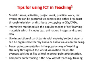 Tips for using ICT in Teaching2
• Model classes, activities, project work, practical work, real
  events etc can be captured via camera and either broadcast
  through television or distribute by copying in CDs/DVDs.
• Interactive multimedia is the popular means of self learning
  materials which includes text, animation, images and sound
  also
• Live interaction of participants with experts/ subject experts
  can be organized either by audio or audio visual conferencing.
• Power point presentation is the popular way of teaching
  /training throughout the world. Animation makes the
  events/activities as like as real in power point presentation.
• Computer conferencing is the new way of teaching/ training.
 