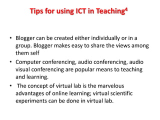 Tips for using ICT in Teaching4


• Blogger can be created either individually or in a
  group. Blogger makes easy to share the views among
  them self
• Computer conferencing, audio conferencing, audio
  visual conferencing are popular means to teaching
  and learning.
• The concept of virtual lab is the marvelous
  advantages of online learning; virtual scientific
  experiments can be done in virtual lab.
 