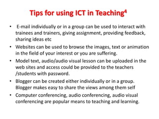 Tips for using ICT in Teaching4
• E-mail individually or in a group can be used to interact with
  trainees and trainers, giving assignment, providing feedback,
  sharing ideas etc
• Websites can be used to browse the images, text or animation
  in the field of your interest or you are suffering.
• Model text, audio/audio visual lesson can be uploaded in the
  web sites and access could be provided to the teachers
  /students with password.
• Blogger can be created either individually or in a group.
  Blogger makes easy to share the views among them self
• Computer conferencing, audio conferencing, audio visual
  conferencing are popular means to teaching and learning.
 