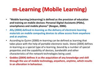 m-Learning (Mobile Learning)
• “Mobile learning (mlearning) is defined as the provision of education
  and training on mobile devices: Personal Digital Assistants (PDAs),
  smartphones and mobile phones” (Keegan, 2006).
• Ally (2004) defined m-learning as the delivery of electronic learning
  materials on mobile computing devices to allow access from anywhere
  and at anytime.
• According to Quinn (2000) m-learning can be defined as learning that
  takes place with the help of portable electronic tools. Stone (2004) defines
  m-learning as a special type of e-learning, bound by a number of special
  properties and the capability of devices, bandwidth and other
  characteristics of the network technologies being used.
• Geddes (2004) defines it as the acquisition of any knowledge and skill
  through the use of mobile technology, anywhere, anytime, which results
  in an alteration in behaviour.
 