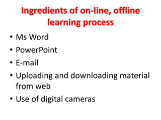 Ingredients of on-line, offline
          learning process
• Ms Word
• PowerPoint
• E-mail
• Uploading and downloading material
  from web
• Use of digital cameras
 