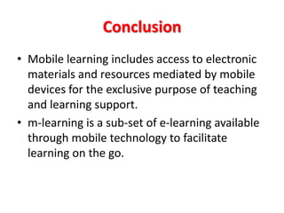 Conclusion
• Mobile learning includes access to electronic
  materials and resources mediated by mobile
  devices for the exclusive purpose of teaching
  and learning support.
• m-learning is a sub-set of e-learning available
  through mobile technology to facilitate
  learning on the go.
 