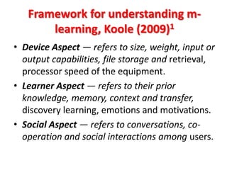 Framework for understanding m-
       learning, Koole (2009)1
• Device Aspect — refers to size, weight, input or
  output capabilities, file storage and retrieval,
  processor speed of the equipment.
• Learner Aspect — refers to their prior
  knowledge, memory, context and transfer,
  discovery learning, emotions and motivations.
• Social Aspect — refers to conversations, co-
  operation and social interactions among users.
 