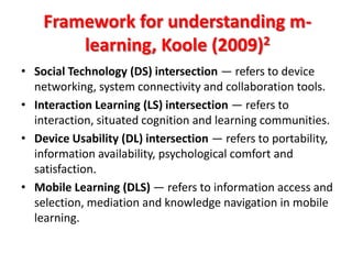 Framework for understanding m-
        learning, Koole (2009)2
• Social Technology (DS) intersection — refers to device
  networking, system connectivity and collaboration tools.
• Interaction Learning (LS) intersection — refers to
  interaction, situated cognition and learning communities.
• Device Usability (DL) intersection — refers to portability,
  information availability, psychological comfort and
  satisfaction.
• Mobile Learning (DLS) — refers to information access and
  selection, mediation and knowledge navigation in mobile
  learning.
 