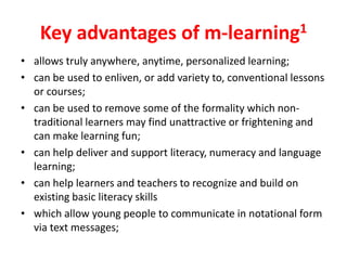Key advantages of m-learning1
• allows truly anywhere, anytime, personalized learning;
• can be used to enliven, or add variety to, conventional lessons
  or courses;
• can be used to remove some of the formality which non-
  traditional learners may find unattractive or frightening and
  can make learning fun;
• can help deliver and support literacy, numeracy and language
  learning;
• can help learners and teachers to recognize and build on
  existing basic literacy skills
• which allow young people to communicate in notational form
  via text messages;
 