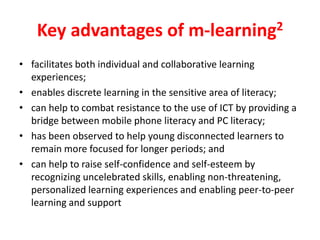 Key advantages of m-learning2
• facilitates both individual and collaborative learning
  experiences;
• enables discrete learning in the sensitive area of literacy;
• can help to combat resistance to the use of ICT by providing a
  bridge between mobile phone literacy and PC literacy;
• has been observed to help young disconnected learners to
  remain more focused for longer periods; and
• can help to raise self-confidence and self-esteem by
  recognizing uncelebrated skills, enabling non-threatening,
  personalized learning experiences and enabling peer-to-peer
  learning and support
 