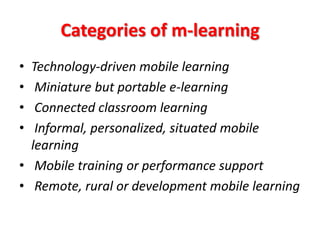Categories of m-learning
• Technology-driven mobile learning
•  Miniature but portable e-learning
•  Connected classroom learning
•  Informal, personalized, situated mobile
  learning
• Mobile training or performance support
• Remote, rural or development mobile learning
 