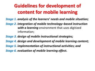 Guidelines for development of
       content for mobile learning
Stage 1. analysis of the learners’ needs and mobile situation;
Stage 2. integration of mobile technology–based instruction
         with a learning environment that uses digitized
         information;
Stage 3. design of mobile instructional strategies;
Stage 4. design and development of mobile learning content;
Stage 5. implementation of instructional activities; and
Stage 6. evaluation of mobile learning effect.
 