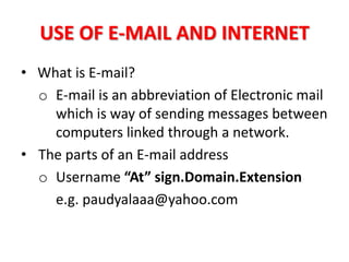 USE OF E-MAIL AND INTERNET
• What is E-mail?
  o E-mail is an abbreviation of Electronic mail
    which is way of sending messages between
    computers linked through a network.
• The parts of an E-mail address
  o Username “At” sign.Domain.Extension
    e.g. paudyalaaa@yahoo.com
 
