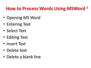 How to Process Words Using MSWord 1
•   Opening MS Word
•   Entering Text
•   Select Text
•   Editing Text
•   Insert Text
•   Delete text
•   Delete a blank line
 