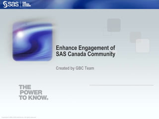 Copyright © 2008, SAS Institute Inc. All rights reserved.
Enhance Engagement of
SAS Canada Community
Created by GBC Team
 