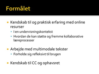    Kendskab til og praktisk erfaring med online
    resurser
     I en undervisningskontekst
     Hvordan de kan støtte og fremme kollaborative
      læreprocesser

   Arbejde med multimodale tekster
     Forholde sig refleksivt til brugen

   Kendskab til CC og ophavsret
 