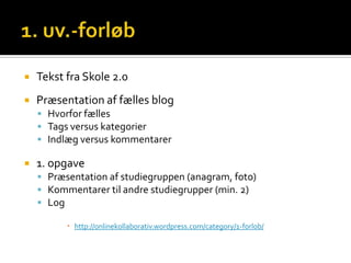    Tekst fra Skole 2.0
   Præsentation af fælles blog
     Hvorfor fælles
     Tags versus kategorier
     Indlæg versus kommentarer

   1. opgave
     Præsentation af studiegruppen (anagram, foto)
     Kommentarer til andre studiegrupper (min. 2)
     Log

           http://onlinekollaborativ.wordpress.com/category/1-forlob/
 