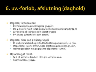    Daghold, få studerende
       Del forløbende op mellem jer (2 grupper)
       Stil 4-5 spr. til hvert forløb og giv forskellige svarmuligheder (2-5)
       Lav en quiz på socrative.com (opret bruger)
       Byt og tag quiz (afvikles som et race)

   Daghold, mere end 5 studiegrupper
     Et studieforløb (kort og instruktiv forklaring om emnet), 15. min.
     Opponenter (spr. til emnet, både praktisk og didaktisk), 15. min.
     Fremlæggelser (3 min.) og spr. fra opponenter (3 min.)

   Opsamling på forløb
     Test på socrative teacher: http://m.socrative.com
     Room number: 525424
 