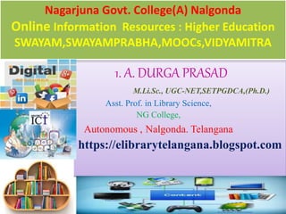 Nagarjuna Govt. College(A) Nalgonda
Online Information Resources : Higher Education
SWAYAM,SWAYAMPRABHA,MOOCs,VIDYAMITRA
1. A. DURGA PRASAD
M.Li.Sc., UGC-NET,SETPGDCA,(Ph.D.)
Asst. Prof. in Library Science,
NG College,
Autonomous , Nalgonda. Telangana
https://elibrarytelangana.blogspot.com
 