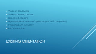 EXISTING ORIENTATION
 Works on iOS devices
 Works on Android devices
 Has closed-captions
 High completion rate over 2 years (approx. 80% completion)
 Integrated with our system
 Is ADA-compliant
 