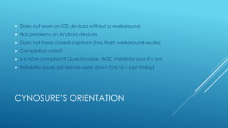 CYNOSURE’S ORIENTATION
 Does not work on iOS devices without a workaround
 Has problems on Android devices
 Does not have closed-captions (has Flash workaround audio)
 Completion rates?
 Is it ADA-compliant? Questionable. W3C Validator says it’s not.
 Reliability Issues (all demos were down 9/4/15 – Last Friday)
 