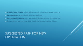 SUGGESTED PATH FOR NEW
ORIENTATION
 HTM5/CSS3/JS/XML – fully ADA compliant without workarounds
 Responsive – works on all devices natively
 Developed In-House – so we have full control over updates, etc.
 Saves $$, so we can use SSSP funds for bigger, better things
 