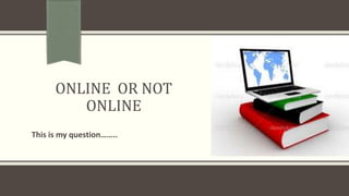 ONLINE OR NOT
ONLINE
This is my question……..
 
