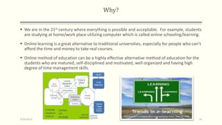 Why?
 We are in the 21st century where everything is possible and acceptable. For example, students
are studying at home/work place utilizing computer which is called online schooling/learning.
 Online learning is a great alternative to traditional universities, especially for people who can’t
afford the time and money to take real courses.
 Online method of education can be a highly effective alternative method of education for the
students who are matured, self-disciplined and motivated, well organized and having high
degree of time management skills.
9/10/2013 14
 
